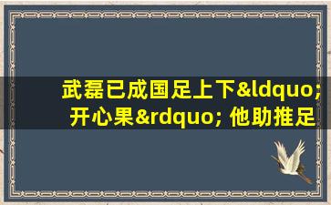 武磊已成国足上下“开心果” 他助推足协留洋计划